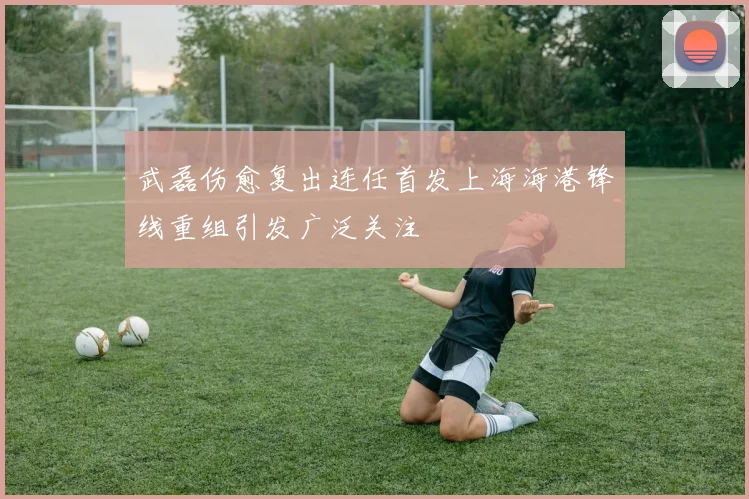 武磊伤愈复出连任首发上海海港锋线重组引发广泛关注
